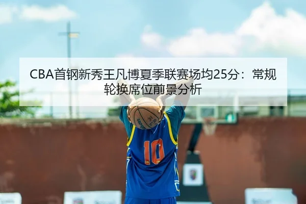 CBA首钢新秀王凡博夏季联赛场均25分：常规轮换席位前景分析
